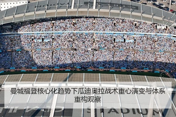 曼城福登核心化趋势下瓜迪奥拉战术重心演变与体系重构观察（leyu）