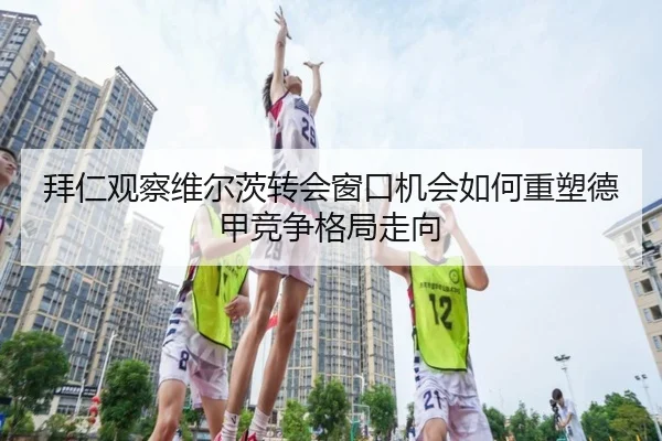 拜仁观察维尔茨转会窗口机会如何重塑德甲竞争格局走向（leyu）