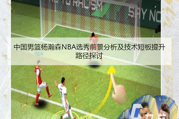 中国男篮杨瀚森NBA选秀前景分析及技术短板提升路径探讨（leyu）