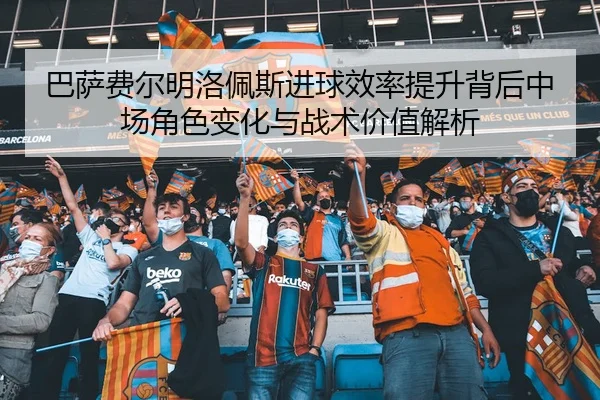 巴萨费尔明洛佩斯进球效率提升背后中场角色变化与战术价值解析（leyu）