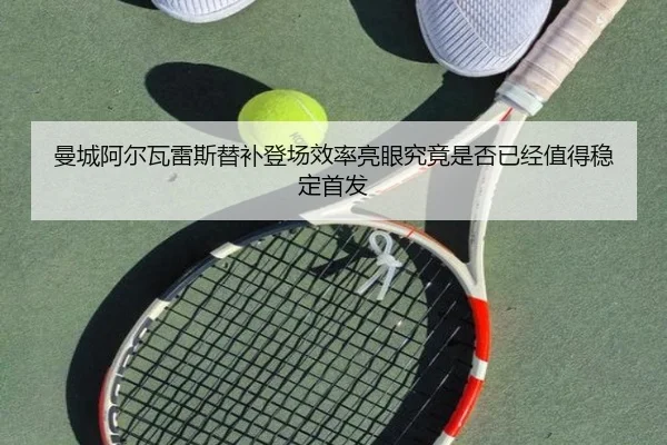 曼城阿尔瓦雷斯替补登场效率亮眼究竟是否已经值得稳定首发（leyu）