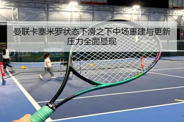 曼联卡塞米罗状态下滑之下中场重建与更新压力全面显现