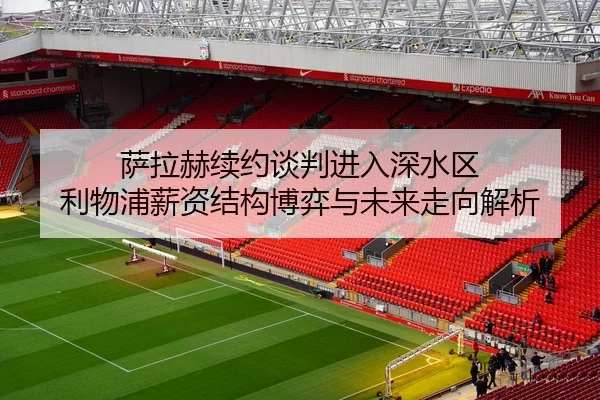 萨拉赫续约谈判进入深水区 利物浦薪资结构博弈与未来走向解析