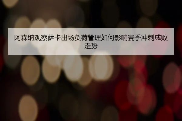 阿森纳观察萨卡出场负荷管理如何影响赛季冲刺成败走势