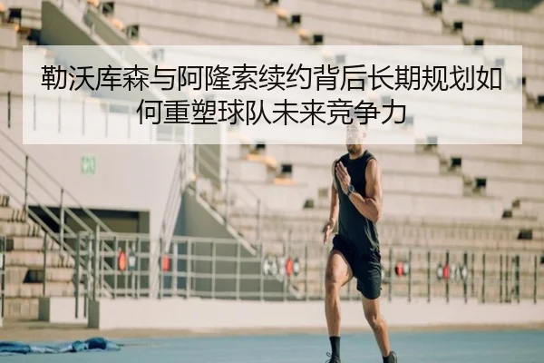 勒沃库森与阿隆索续约背后长期规划如何重塑球队未来竞争力