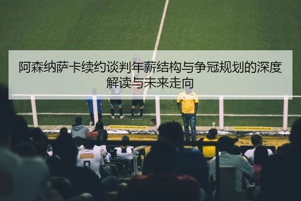 阿森纳萨卡续约谈判年薪结构与争冠规划的深度解读与未来走向（leyu）