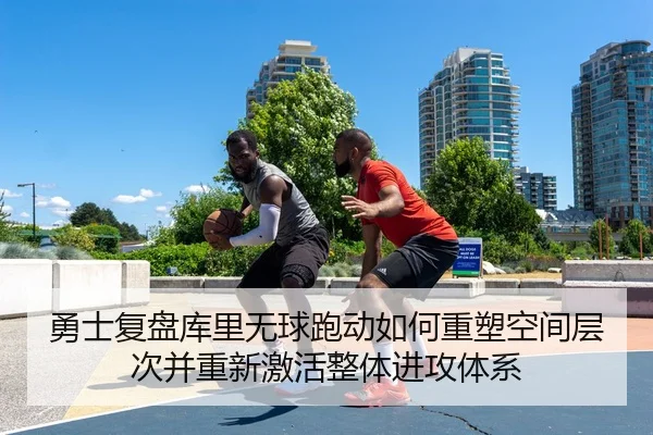 勇士复盘库里无球跑动如何重塑空间层次并重新激活整体进攻体系（leyu）